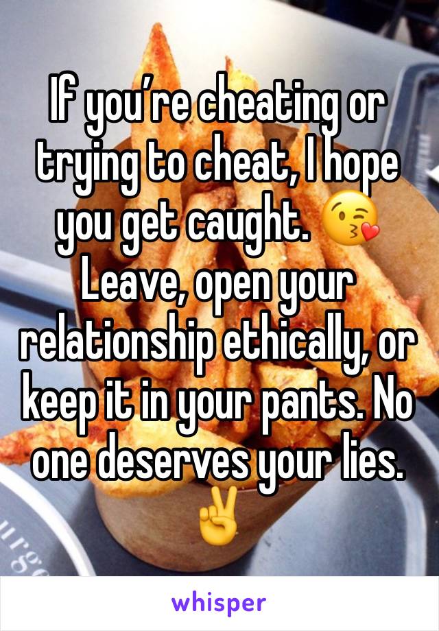 If you’re cheating or trying to cheat, I hope you get caught. 😘 Leave, open your relationship ethically, or keep it in your pants. No one deserves your lies. ✌️ 