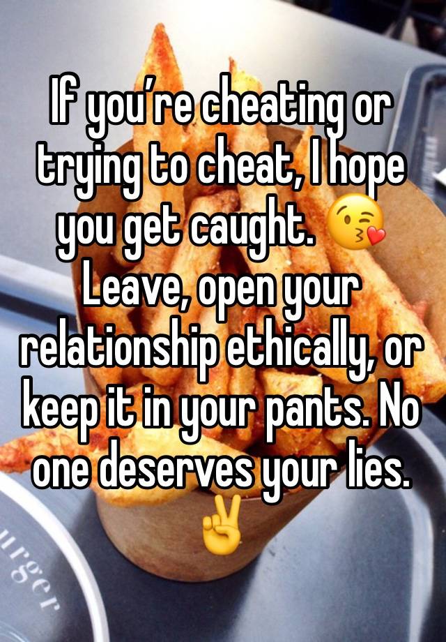 If you’re cheating or trying to cheat, I hope you get caught. 😘 Leave, open your relationship ethically, or keep it in your pants. No one deserves your lies. ✌️ 