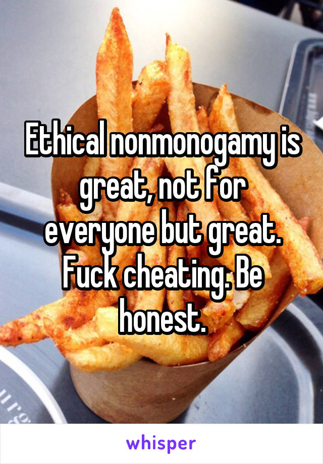 Ethical nonmonogamy is great, not for everyone but great. Fuck cheating. Be honest.