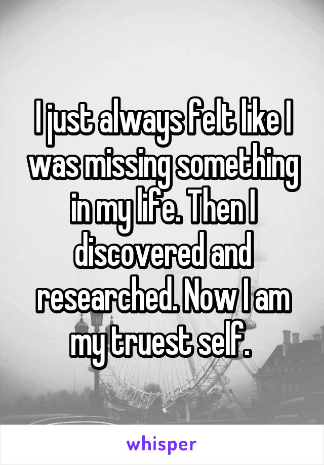 I just always felt like I was missing something in my life. Then I discovered and researched. Now I am my truest self. 