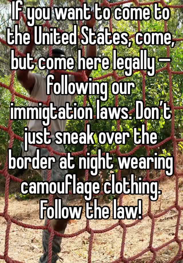 If you want to come to the United States, come, but come here legally — following our immigtation laws. Don’t just sneak over the border at night wearing camouflage clothing. Follow the law!