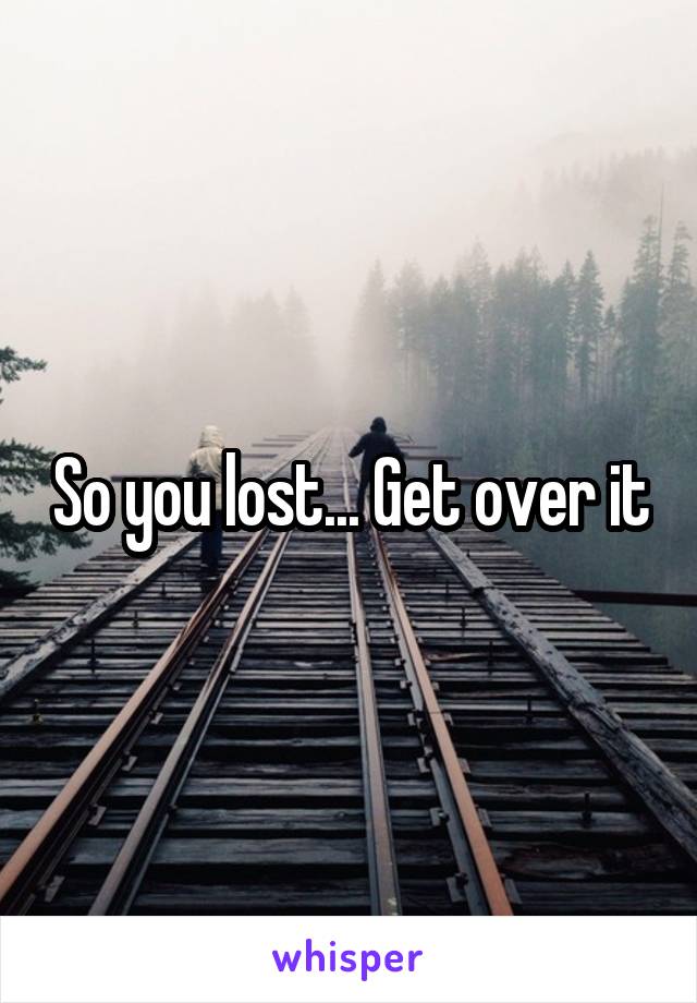 So you lost... Get over it