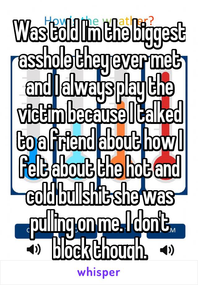 Was told I'm the biggest asshole they ever met and I always play the victim because I talked to a friend about how I felt about the hot and cold bullshit she was pulling on me. I don't block though.