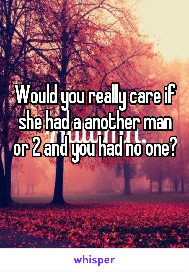 Would you really care if she had a another man or 2 and you had no one? 