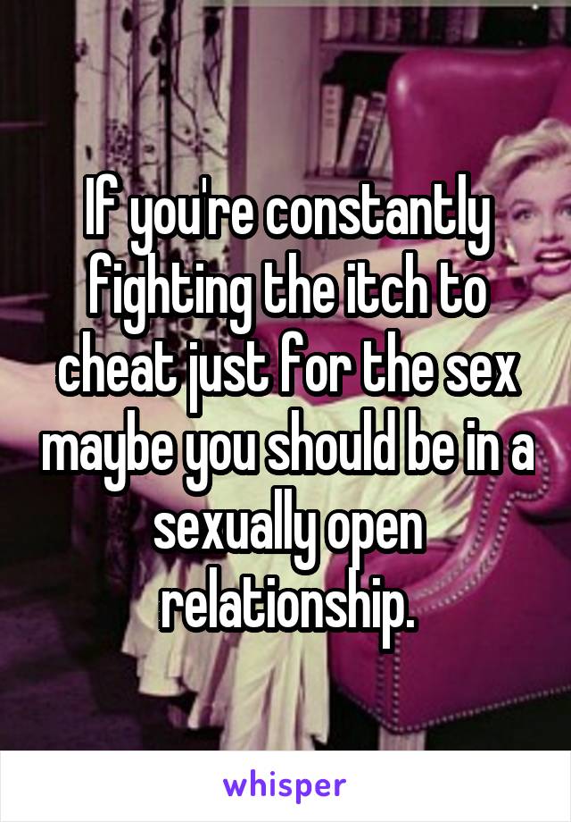 If you're constantly fighting the itch to cheat just for the sex maybe you should be in a sexually open relationship.