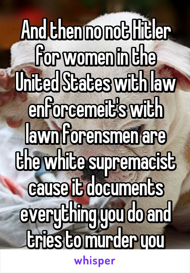 And then no not Hitler for women in the United States with law enforcemeit's with lawn forensmen are the white supremacist cause it documents everything you do and tries to murder you