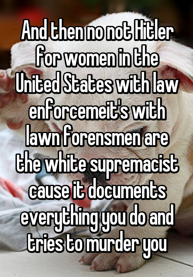 And then no not Hitler for women in the United States with law enforcemeit's with lawn forensmen are the white supremacist cause it documents everything you do and tries to murder you