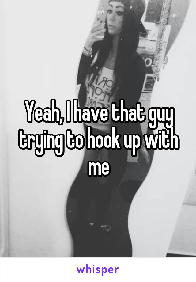 Yeah, I have that guy trying to hook up with me