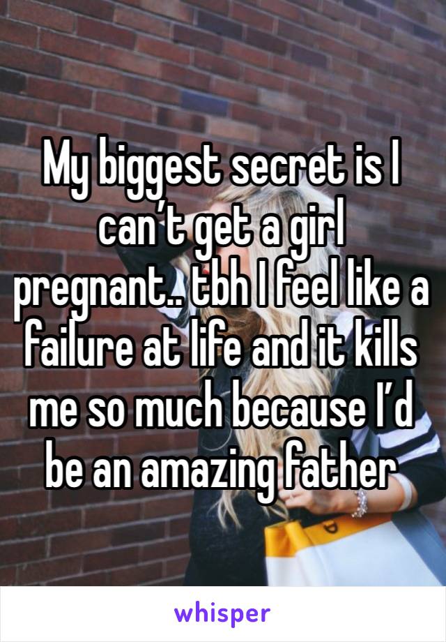 My biggest secret is I can’t get a girl pregnant.. tbh I feel like a failure at life and it kills me so much because I’d be an amazing father