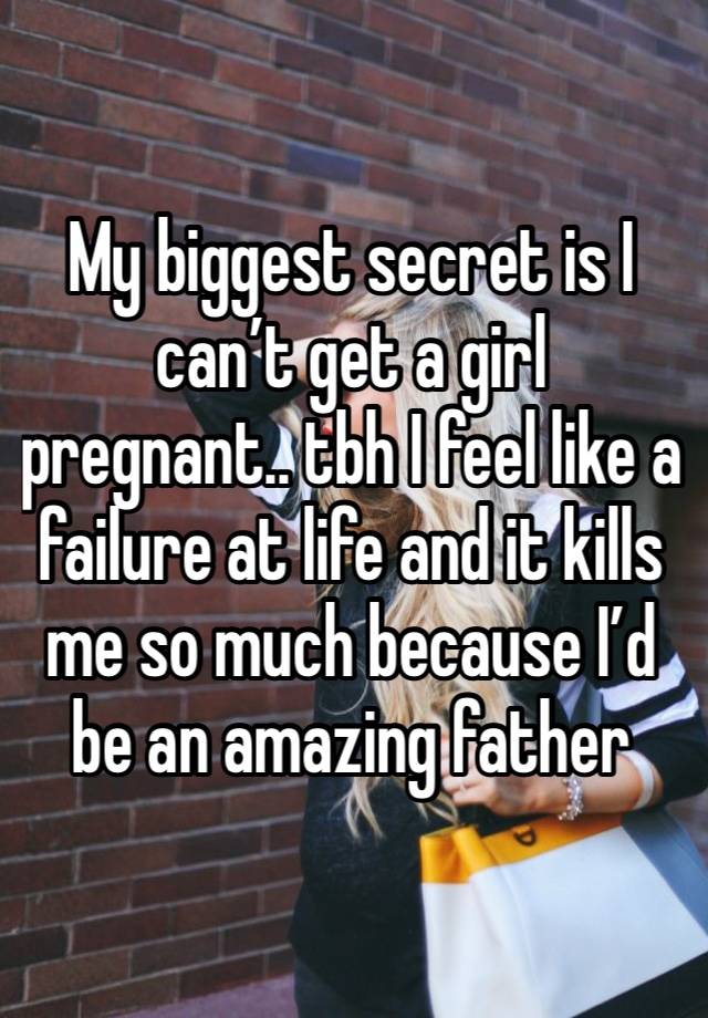 My biggest secret is I can’t get a girl pregnant.. tbh I feel like a failure at life and it kills me so much because I’d be an amazing father