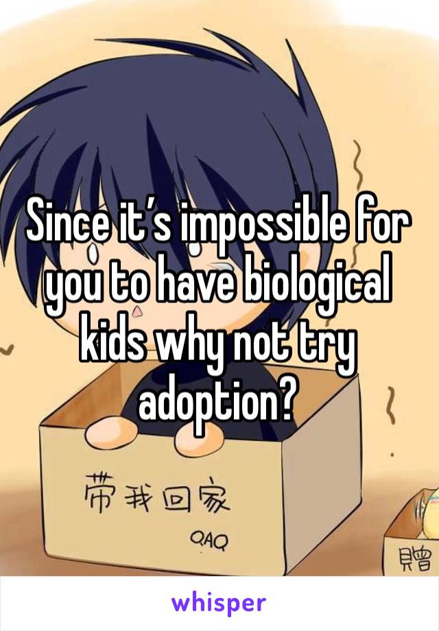 Since it’s impossible for you to have biological kids why not try adoption?