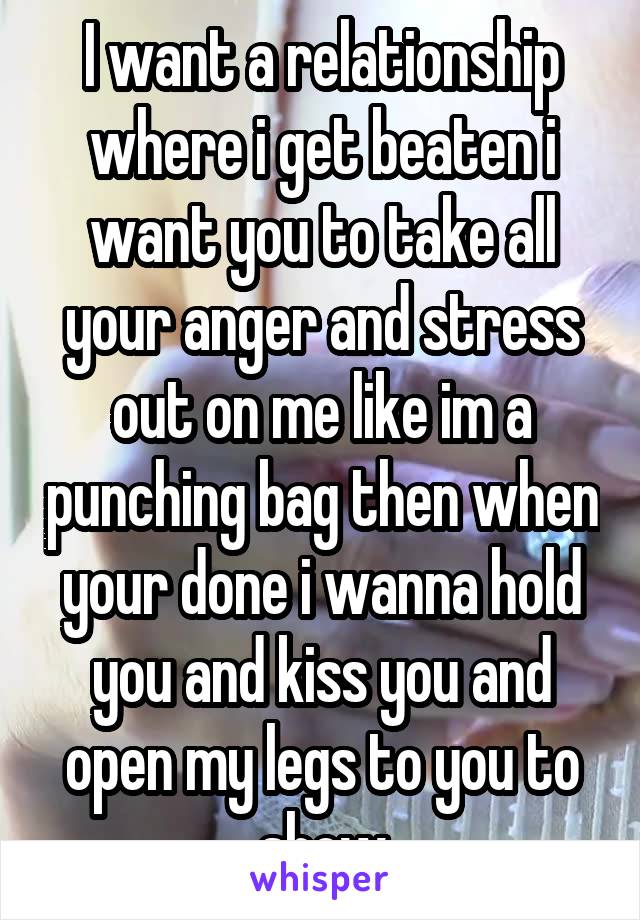 I want a relationship where i get beaten i want you to take all your anger and stress out on me like im a punching bag then when your done i wanna hold you and kiss you and open my legs to you to show