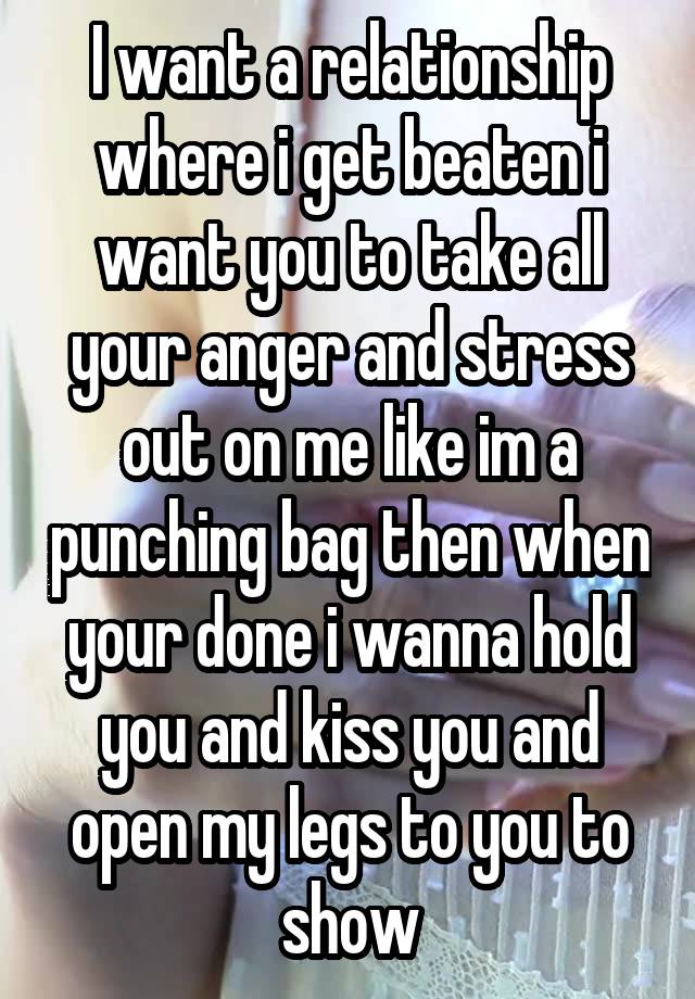 I want a relationship where i get beaten i want you to take all your anger and stress out on me like im a punching bag then when your done i wanna hold you and kiss you and open my legs to you to show