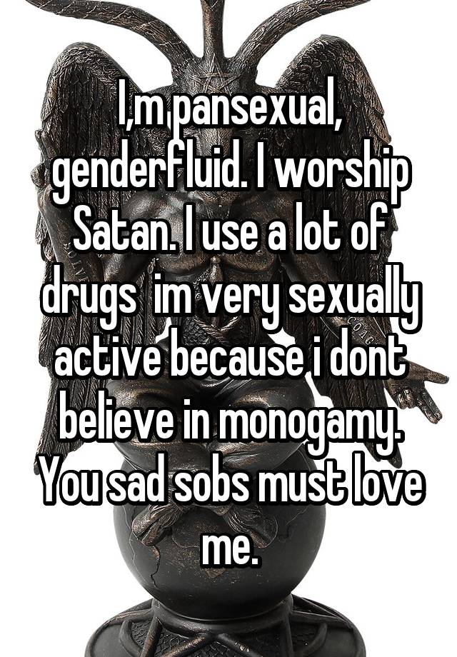 I,m pansexual, genderfluid. I worship Satan. I use a lot of drugs  im very sexually active because i dont believe in monogamy. You sad sobs must love me.