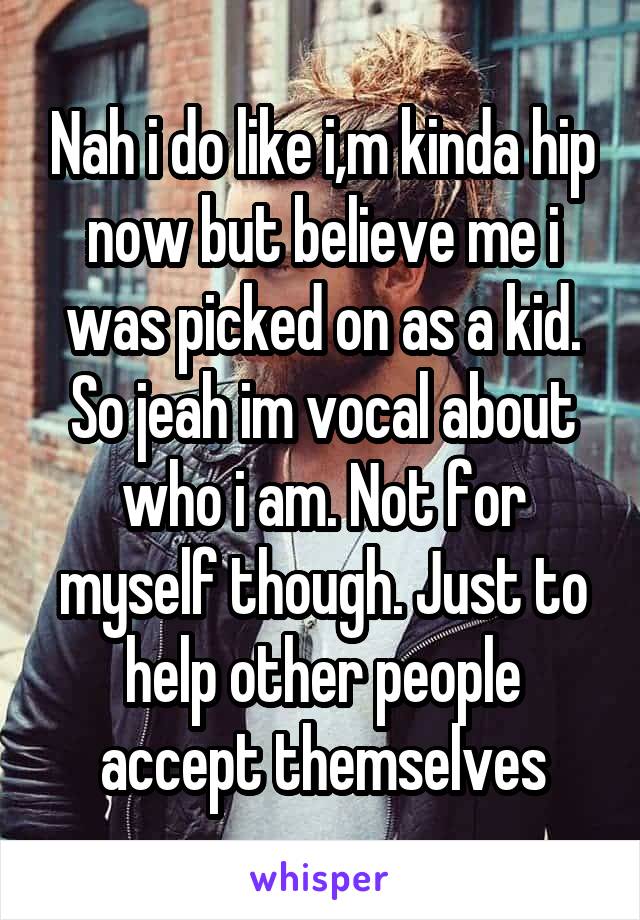 Nah i do like i,m kinda hip now but believe me i was picked on as a kid. So jeah im vocal about who i am. Not for myself though. Just to help other people accept themselves