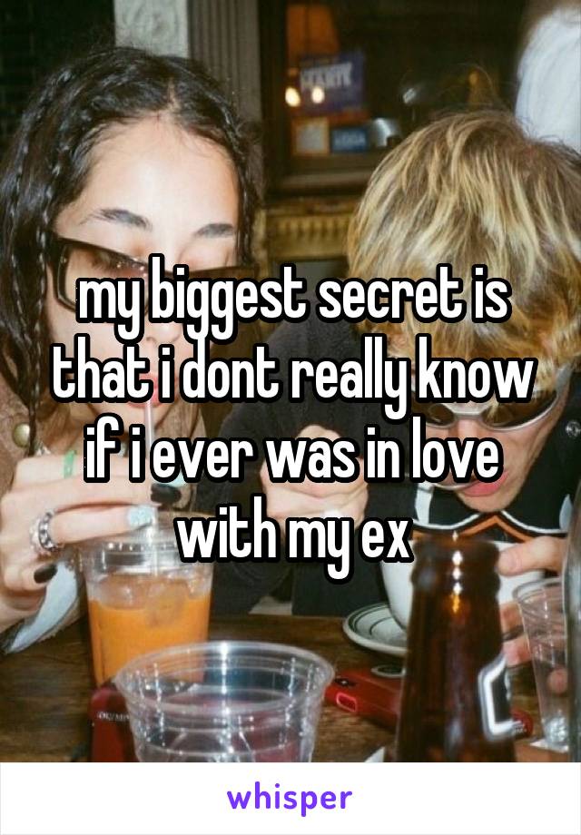 my biggest secret is that i dont really know if i ever was in love with my ex