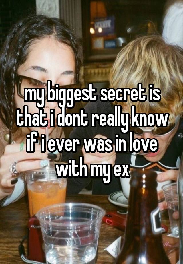 my biggest secret is that i dont really know if i ever was in love with my ex