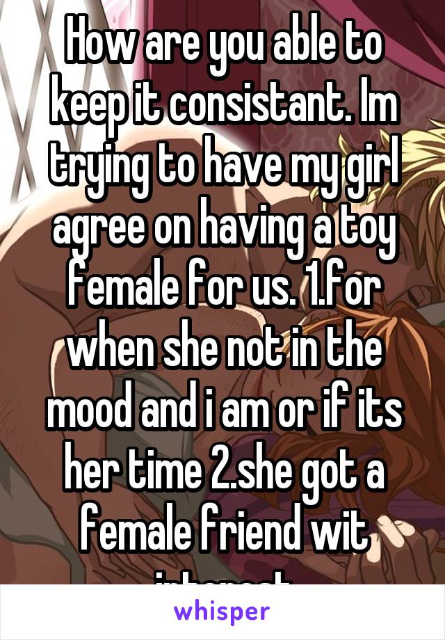 How are you able to keep it consistant. Im trying to have my girl agree on having a toy female for us. 1.for when she not in the mood and i am or if its her time 2.she got a female friend wit interest