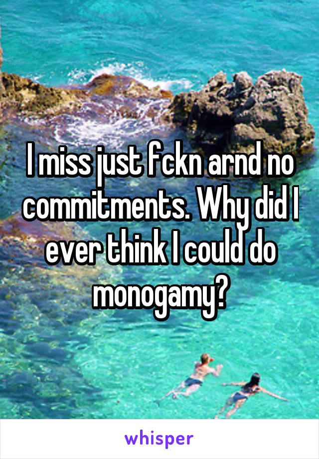 I miss just fckn arnd no commitments. Why did I ever think I could do monogamy?