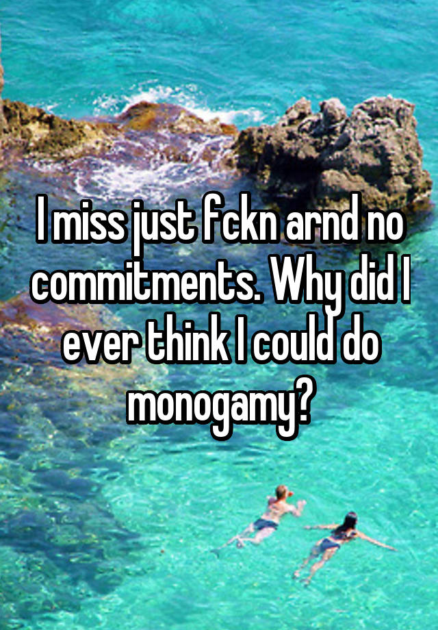 I miss just fckn arnd no commitments. Why did I ever think I could do monogamy?