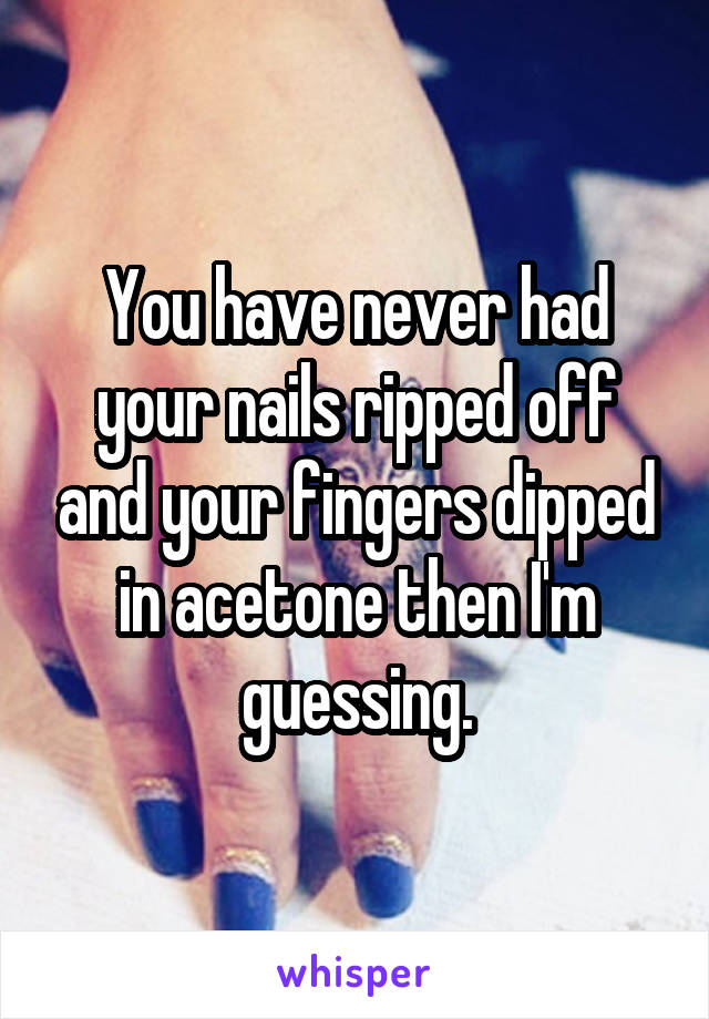 You have never had your nails ripped off and your fingers dipped in acetone then I'm guessing.