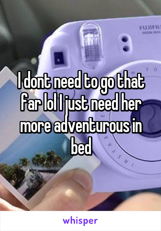 I dont need to go that far lol I just need her more adventurous in bed