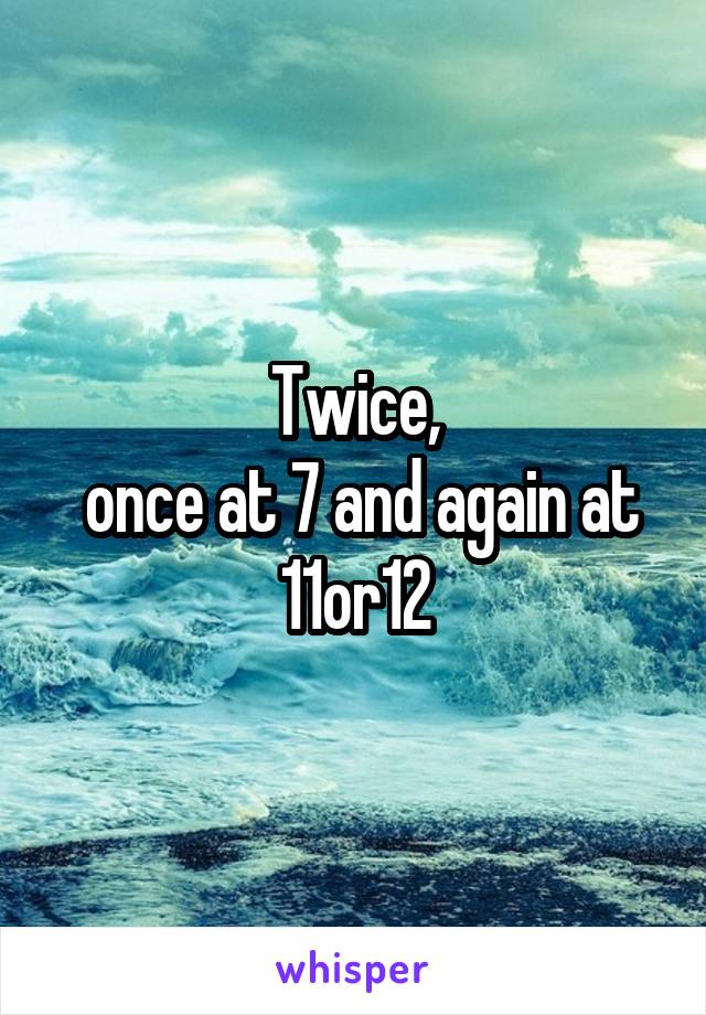 Twice,
 once at 7 and again at 11or12