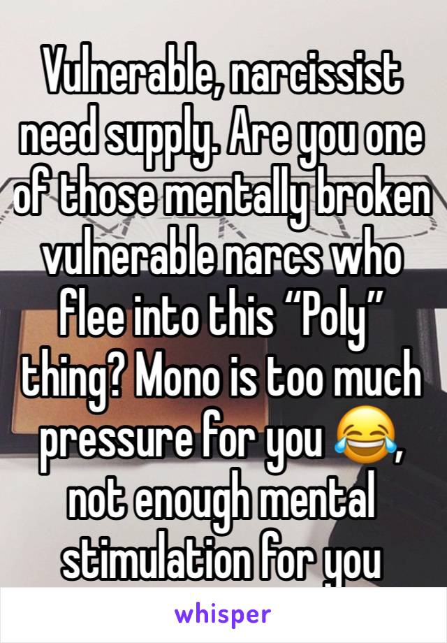 Vulnerable, narcissist need supply. Are you one of those mentally broken vulnerable narcs who flee into this “Poly” thing? Mono is too much pressure for you 😂, not enough mental stimulation for you