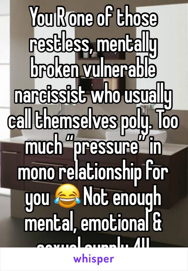 You R one of those restless, mentally broken vulnerable narcissist who usually call themselves poly. Too much “pressure” in mono relationship for you 😂 Not enough mental, emotional & sexual supply 4U