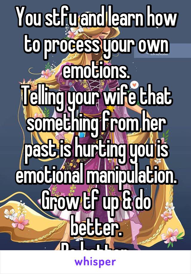 You stfu and learn how to process your own emotions.
Telling your wife that something from her past is hurting you is emotional manipulation.
Grow tf up & do better.
Be better.