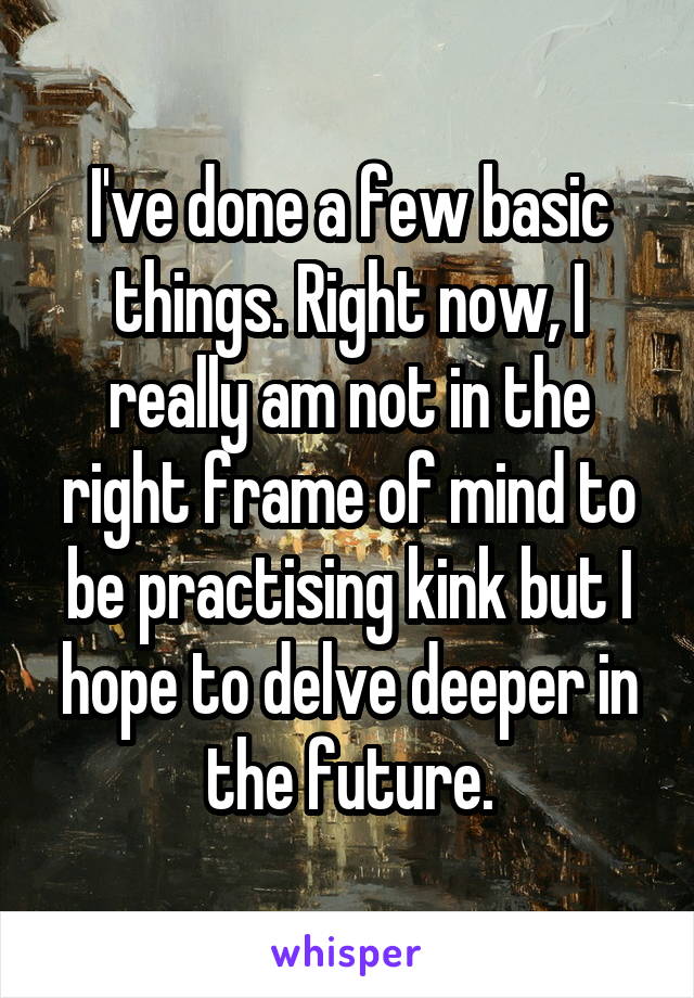 I've done a few basic things. Right now, I really am not in the right frame of mind to be practising kink but I hope to delve deeper in the future.