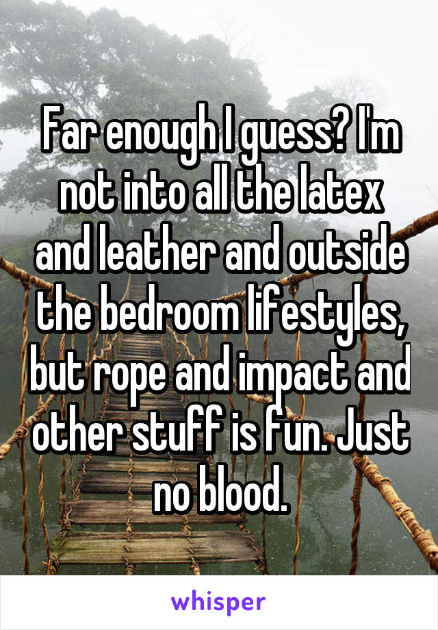 Far enough I guess? I'm not into all the latex and leather and outside the bedroom lifestyles, but rope and impact and other stuff is fun. Just no blood.