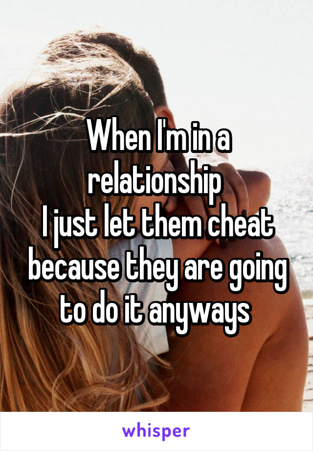 When I'm in a relationship 
I just let them cheat because they are going to do it anyways 