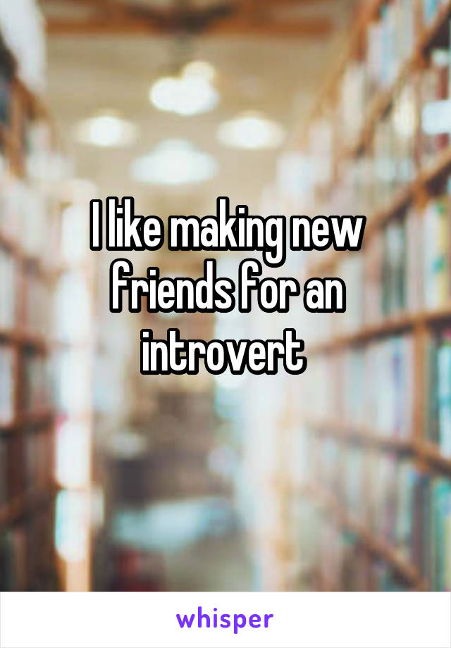 I like making new friends for an introvert 
