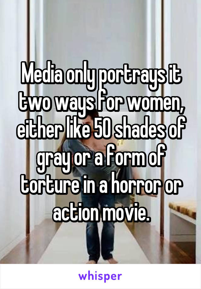 Media only portrays it two ways for women, either like 50 shades of gray or a form of torture in a horror or action movie.