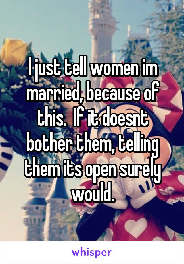 I just tell women im married, because of this.  If it doesnt bother them, telling them its open surely would.