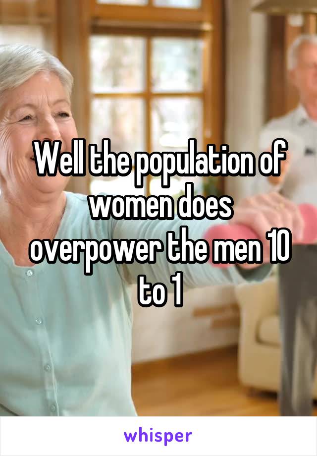 Well the population of women does overpower the men 10 to 1