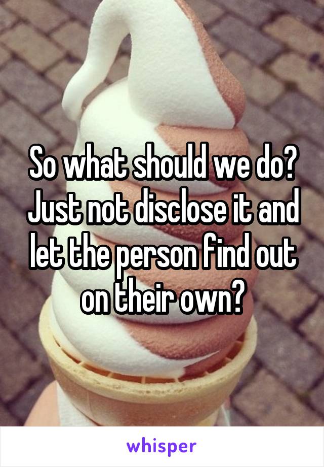 So what should we do? Just not disclose it and let the person find out on their own?