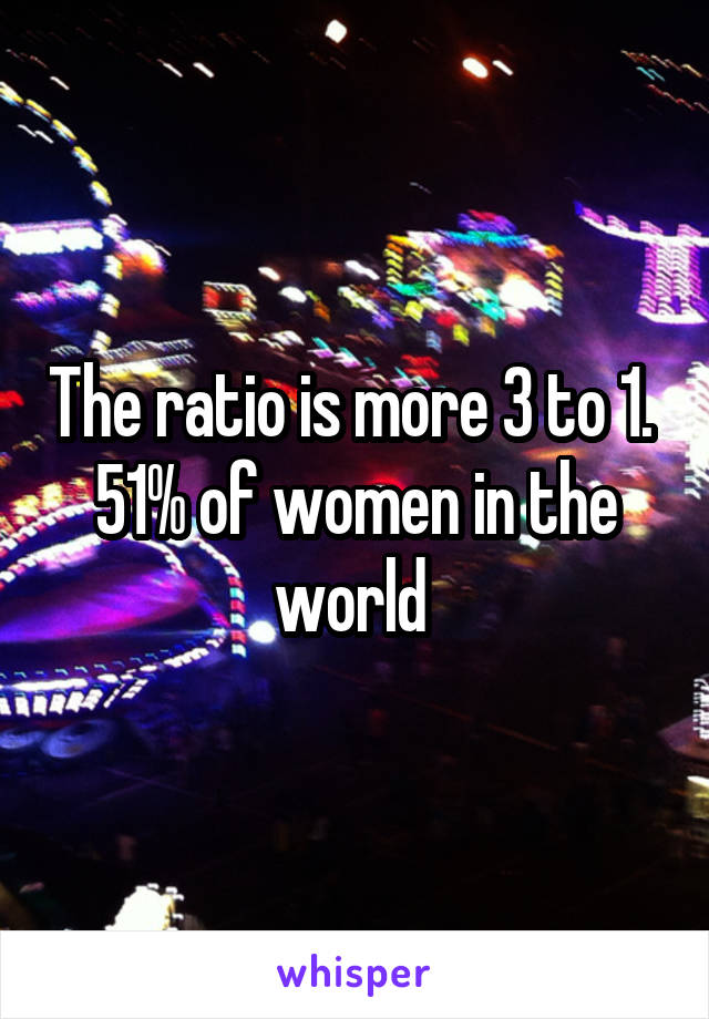 The ratio is more 3 to 1. 
51% of women in the world 