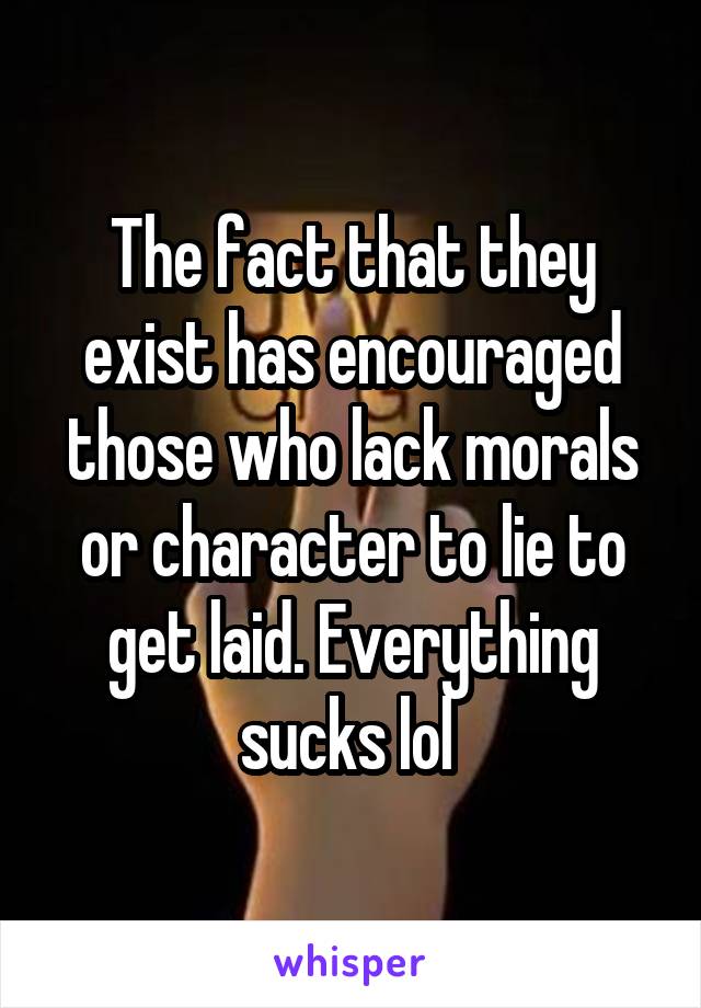 The fact that they exist has encouraged those who lack morals or character to lie to get laid. Everything sucks lol 