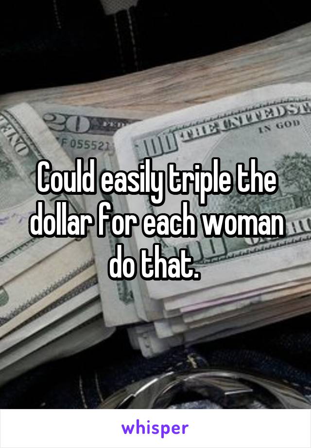 Could easily triple the dollar for each woman do that. 