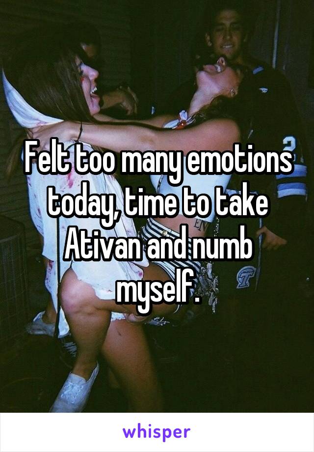 Felt too many emotions today, time to take Ativan and numb myself.