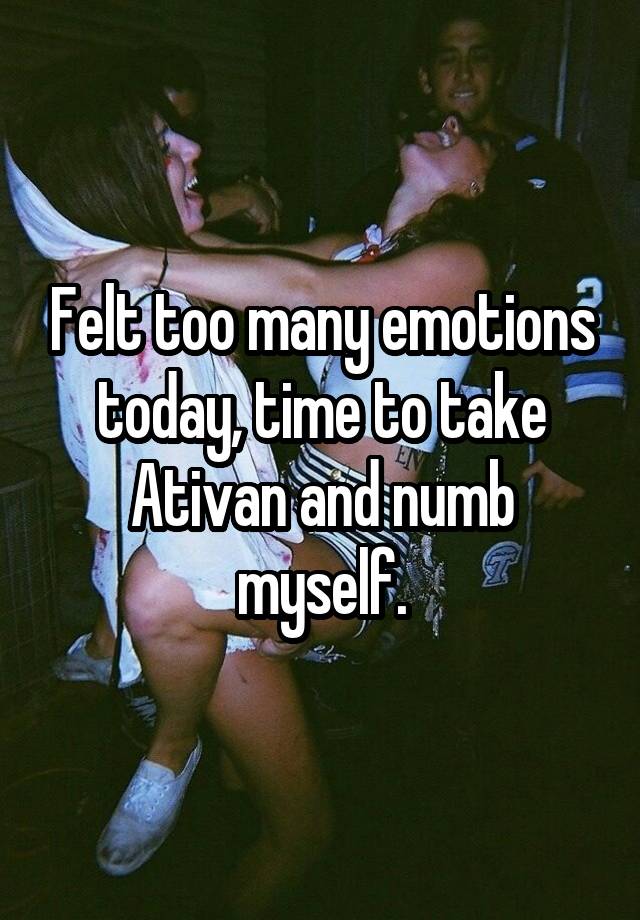 Felt too many emotions today, time to take Ativan and numb myself.