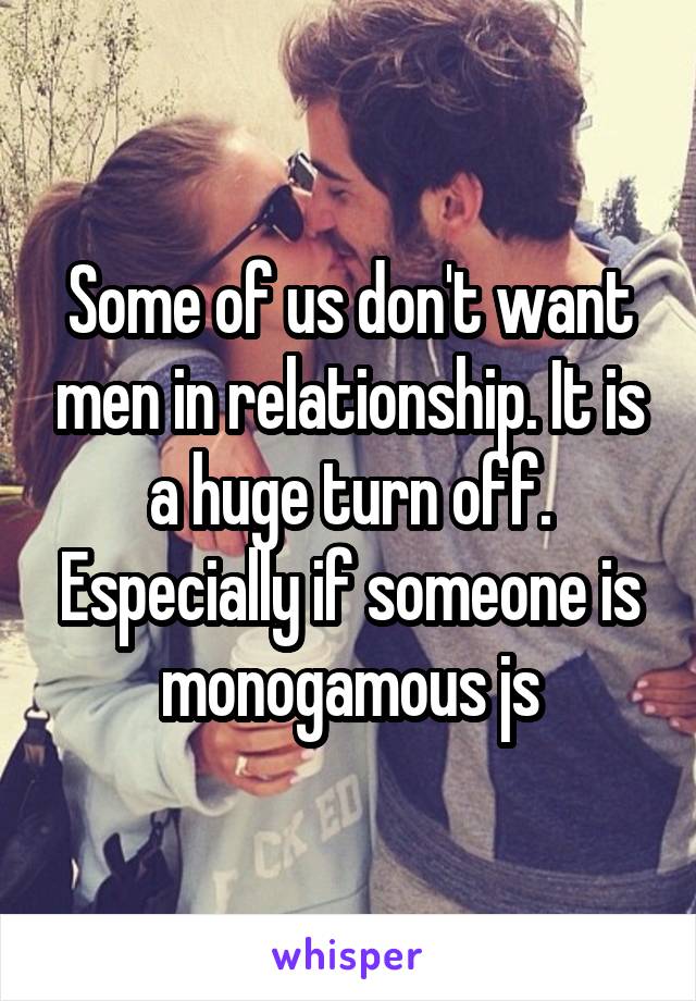 Some of us don't want men in relationship. It is a huge turn off. Especially if someone is monogamous js