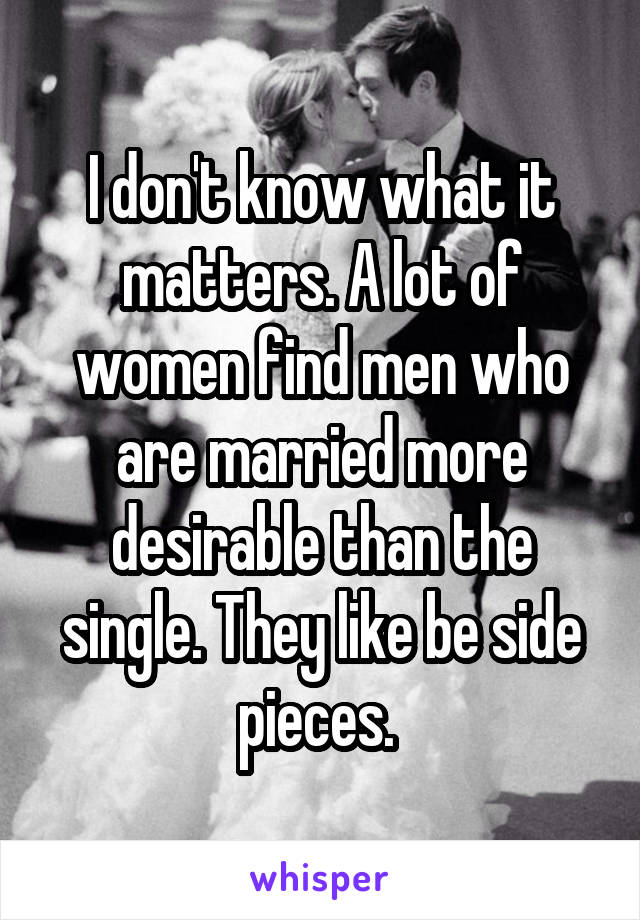 I don't know what it matters. A lot of women find men who are married more desirable than the single. They like be side pieces. 