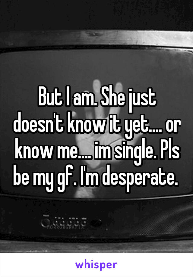 But I am. She just doesn't know it yet.... or know me.... im single. Pls be my gf. I'm desperate. 