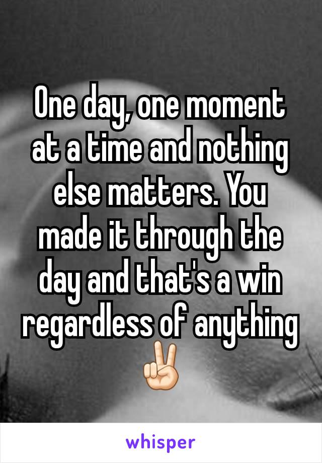 One day, one moment at a time and nothing else matters. You made it through the day and that's a win regardless of anything✌🏻