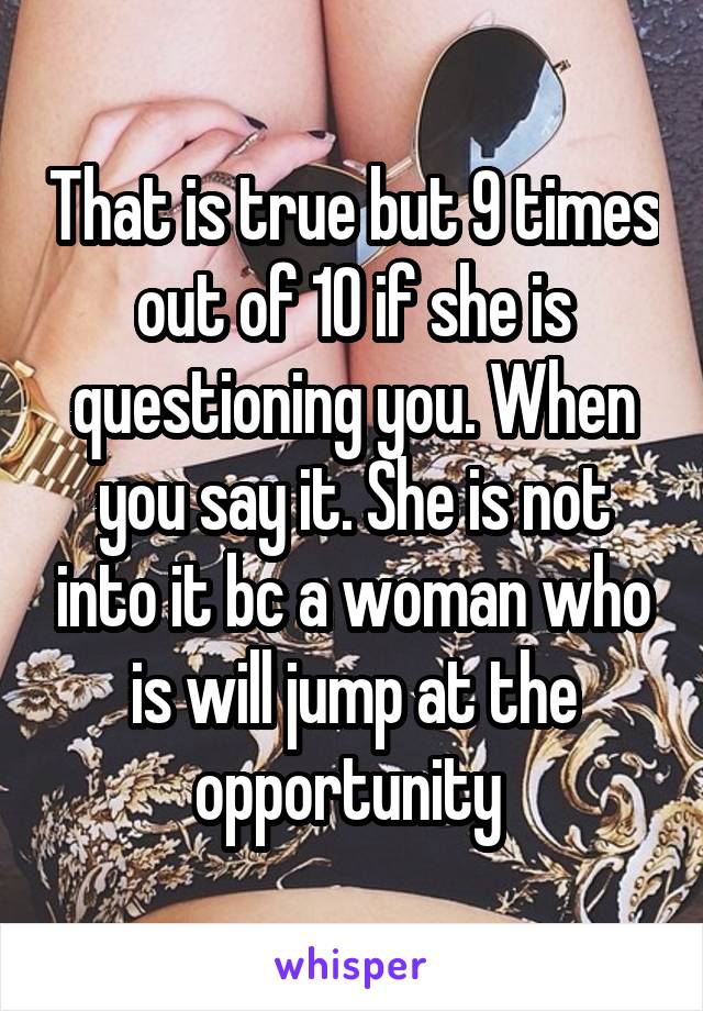 That is true but 9 times out of 10 if she is questioning you. When you say it. She is not into it bc a woman who is will jump at the opportunity 