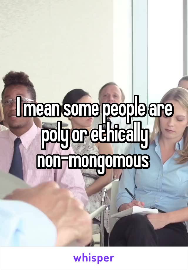 I mean some people are poly or ethically non-mongomous 