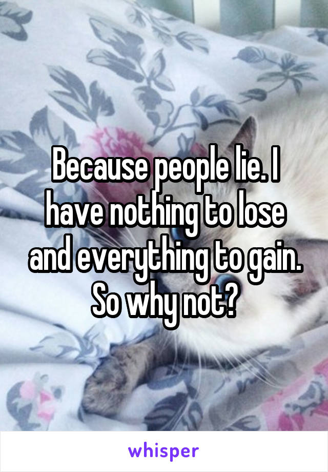 Because people lie. I have nothing to lose and everything to gain. So why not?